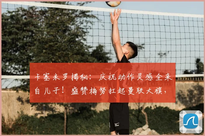 卡塞米罗揭秘：庆祝动作灵感全来自儿子！盛赞梅努扛起曼联大旗，解析2026赛季红魔中场传承之路
