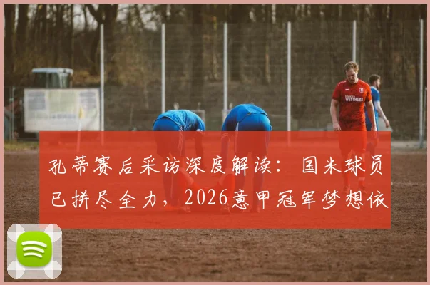 孔蒂赛后采访深度解读:国米球员已拼尽全力,2026意甲冠军梦想依然存在,争冠形势全面分析