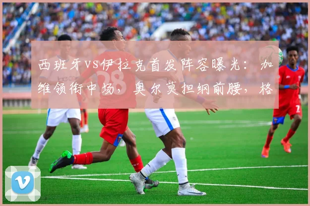 西班牙vs伊拉克首发阵容曝光:加维领衔中场,奥尔莫担纲前腰,格里马尔多镇守左路,2026世预赛备战启航