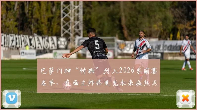 巴萨门神“特狮”列入2026季前赛名单，直面主帅弗里克未来成焦点，球迷热议其去留关键谈话