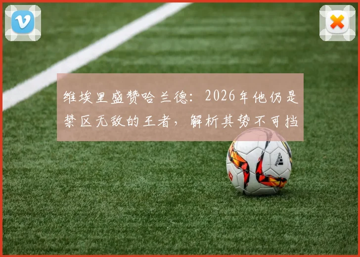 维埃里盛赞哈兰德:2026年他仍是禁区无敌的王者,解析其势不可挡的三大关键能力