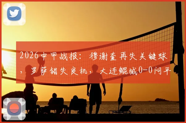 2026中甲战报:穆谢奎再失关键球,罗萨错失良机,大连鲲城0-0闷平苏州东吴