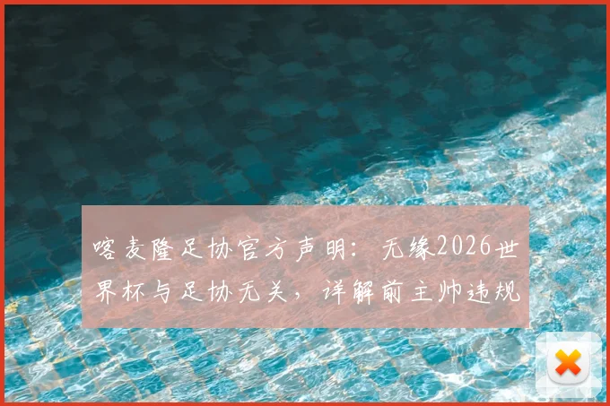 喀麦隆足协官方声明:无缘2026世界杯与足协无关,详解前主帅违规事项与争议